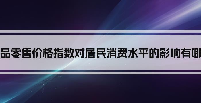 商品零售价格指数对居民消费水平的影响有哪些