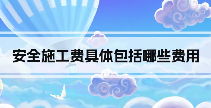 安全施工费具体包括哪些费用