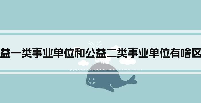 公益一类事业单位和公益二类事业单位有啥区别
