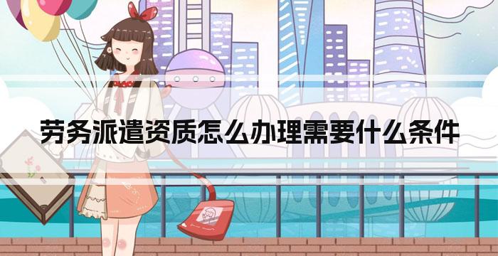 劳务派遣资质怎么办理需要什么条件