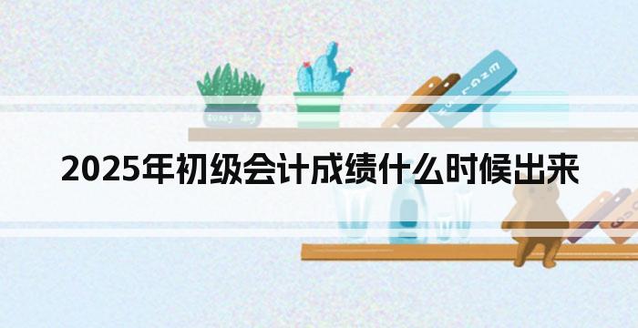2025年初级会计成绩什么时候出来