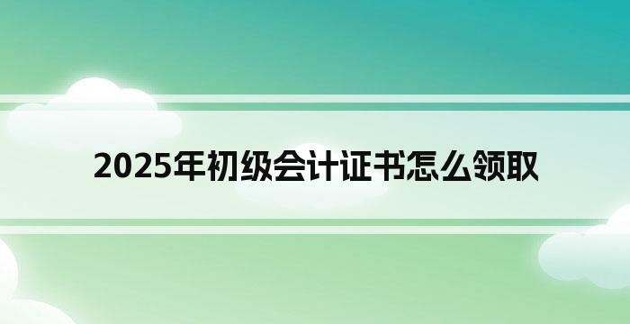 2025年初级会计证书怎么领取