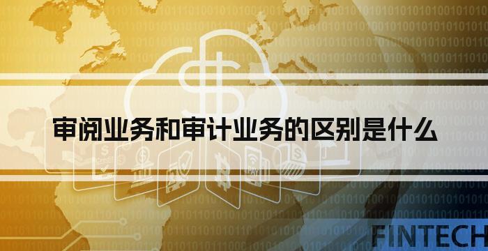 审阅业务和审计业务的区别是什么